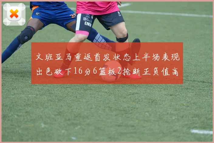 文班亚马重返首发状态上半场表现出色砍下16分6篮板2抢断正负值高达21