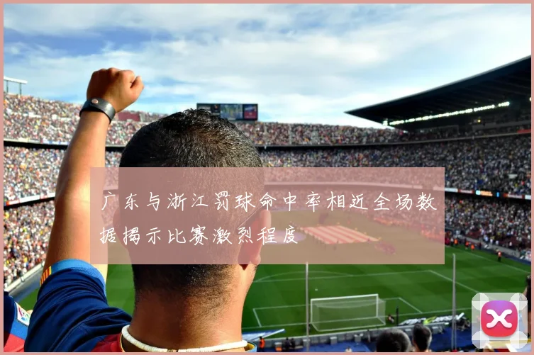 广东与浙江罚球命中率相近全场数据揭示比赛激烈程度