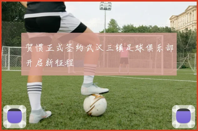 贺惯正式签约武汉三镇足球俱乐部开启新征程