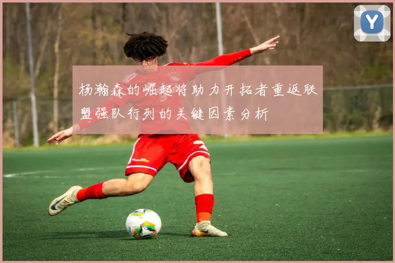 杨瀚森的崛起将助力开拓者重返联盟强队行列的关键因素分析