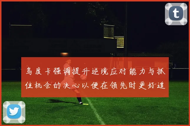 乌度卡强调提升逆境应对能力与抓住机会的决心以便在领先时更好追击对手