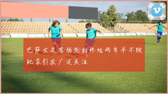 巴萨女足客场失利终结两年半不败纪录引发广泛关注