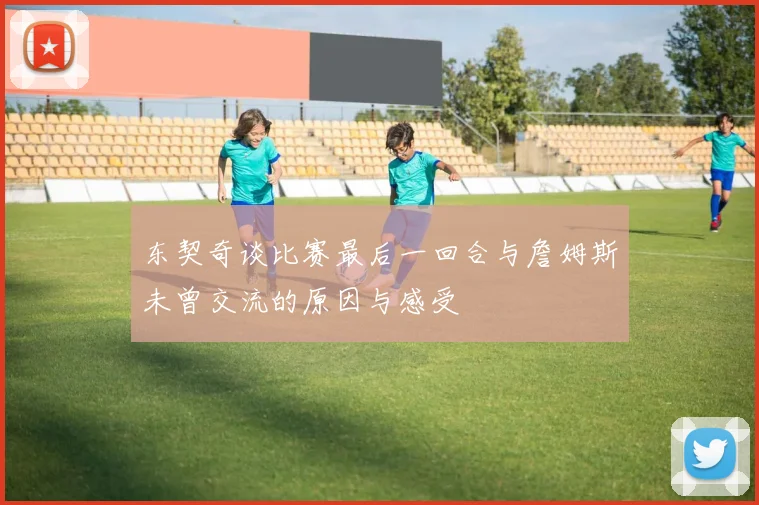 东契奇谈比赛最后一回合与詹姆斯未曾交流的原因与感受