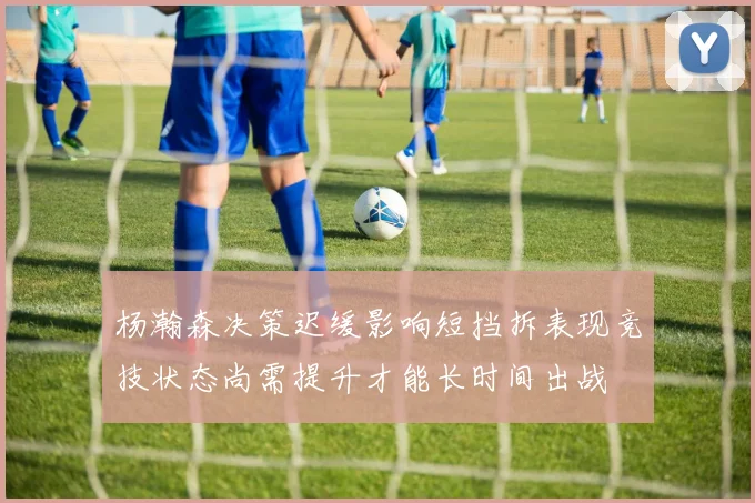 杨瀚森决策迟缓影响短挡拆表现竞技状态尚需提升才能长时间出战
