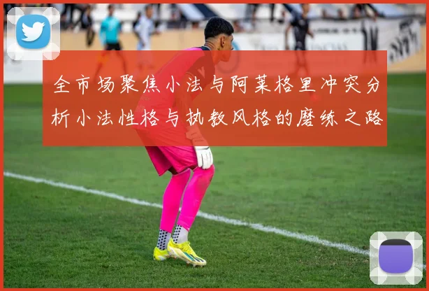 全市场聚焦小法与阿莱格里冲突分析小法性格与执教风格的磨练之路