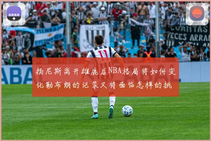 扬尼斯离开雄鹿后NBA格局将如何变化勒布朗的记录又将面临怎样的挑战