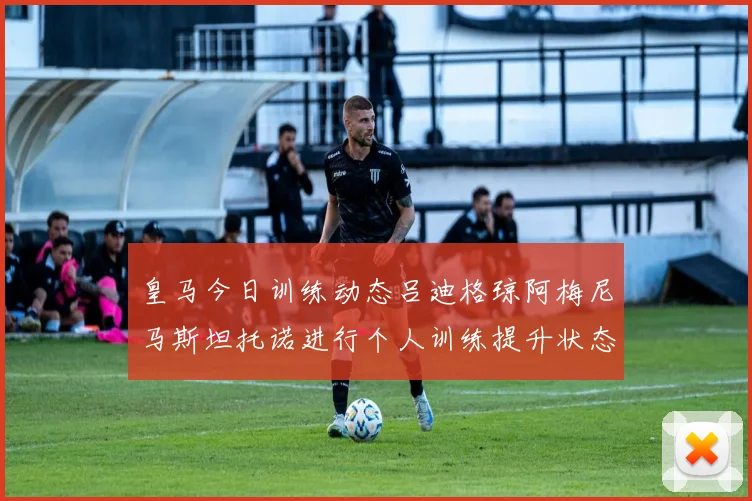 皇马今日训练动态吕迪格琼阿梅尼马斯坦托诺进行个人训练提升状态