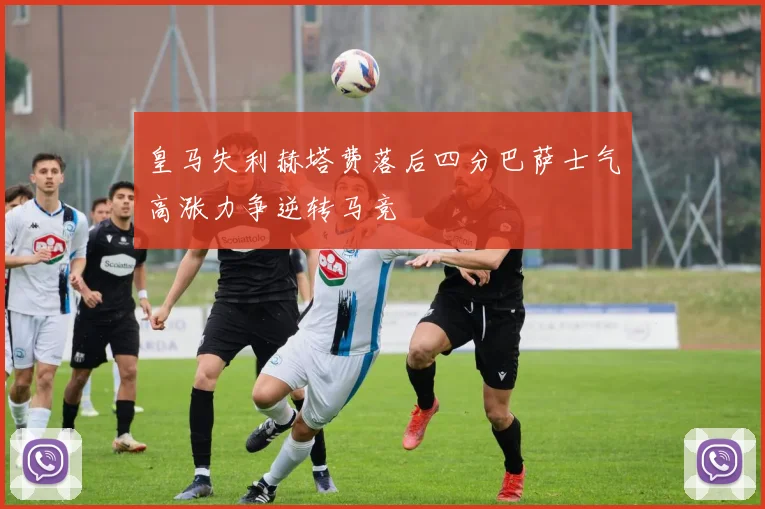 皇马失利赫塔费落后四分巴萨士气高涨力争逆转马竞