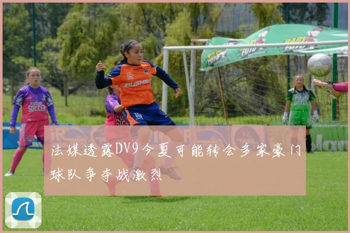 法媒透露DV9今夏可能转会多家豪门球队争夺战激烈