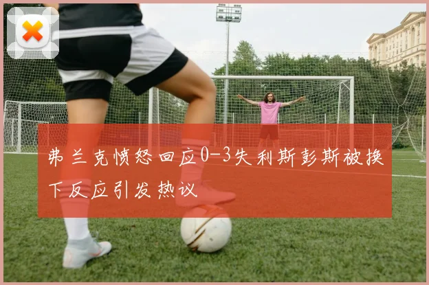 弗兰克愤怒回应0-3失利斯彭斯被换下反应引发热议