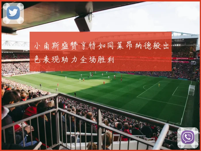 小南斯盛赞亨特如同莱昂纳德般出色表现助力全场胜利