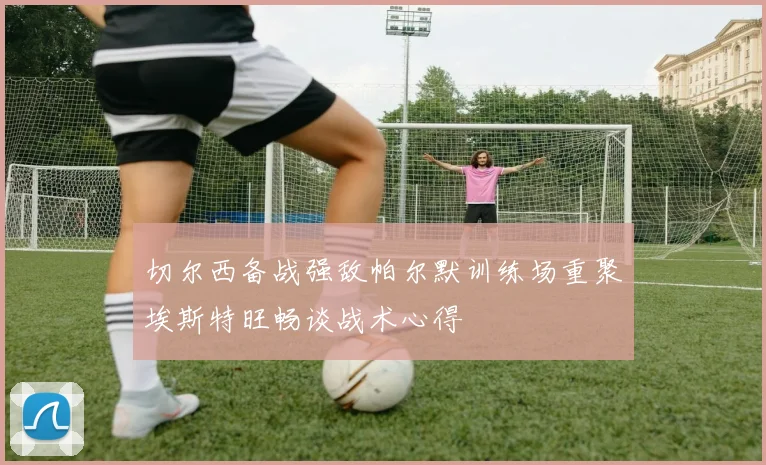 切尔西备战强敌帕尔默训练场重聚埃斯特旺畅谈战术心得