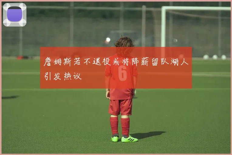 詹姆斯若不退役或将降薪留队湖人引发热议