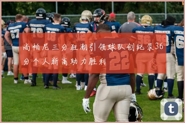 尚帕尼三分狂潮引领球队创纪录36分个人新高助力胜利