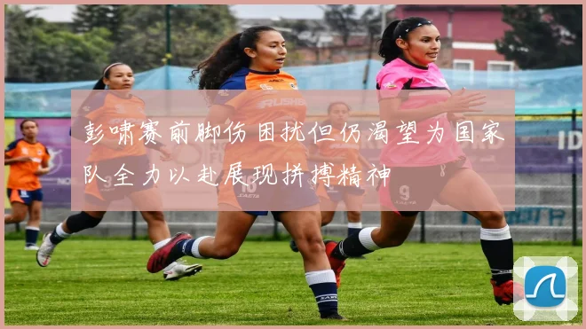 彭啸赛前脚伤困扰但仍渴望为国家队全力以赴展现拼搏精神