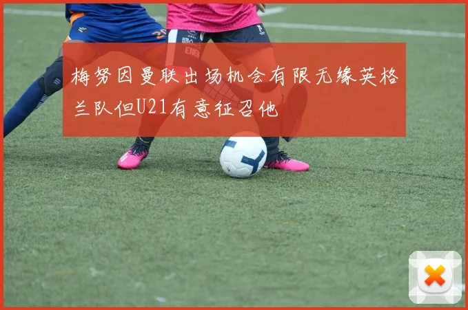 梅努因曼联出场机会有限无缘英格兰队但U21有意征召他