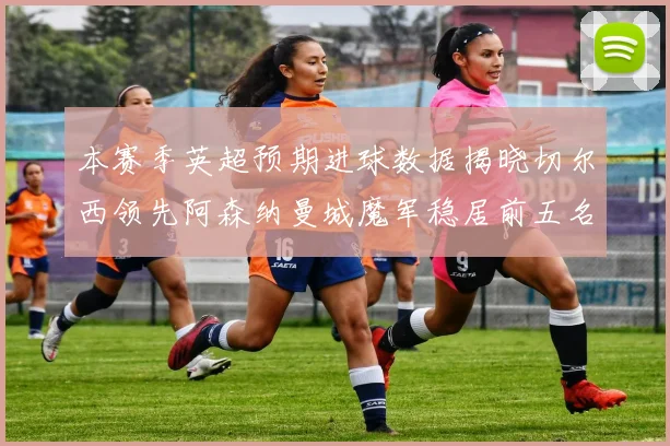本赛季英超预期进球数据揭晓切尔西领先阿森纳曼城魔军稳居前五名