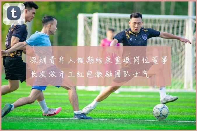 深圳青年人假期结束重返岗位董事长发放开工红包激励团队士气