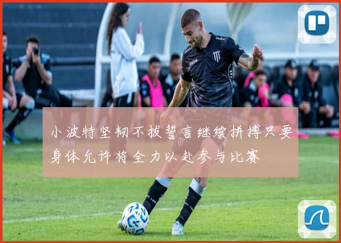 小波特坚韧不拔誓言继续拼搏只要身体允许将全力以赴参与比赛