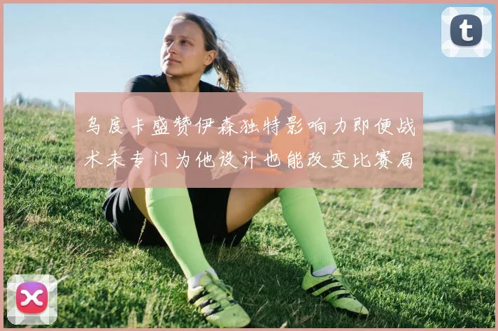 乌度卡盛赞伊森独特影响力即便战术未专门为他设计也能改变比赛局势