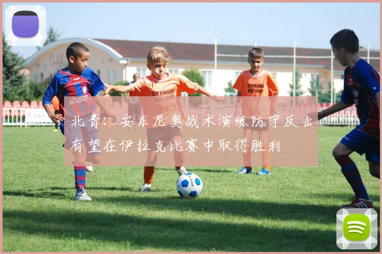 北青：安东尼奥战术演练防守反击有望在伊拉克比赛中取得胜利