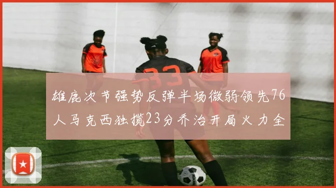 雄鹿次节强势反弹半场微弱领先76人马克西独揽23分乔治开局火力全开