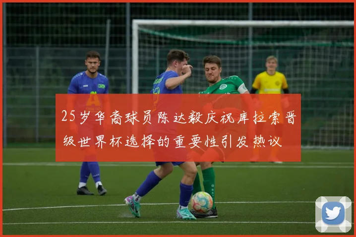 25岁华裔球员陈达毅庆祝库拉索晋级世界杯选择的重要性引发热议