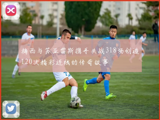 梅西与苏亚雷斯携手共战318场创造120次精彩连线的传奇故事