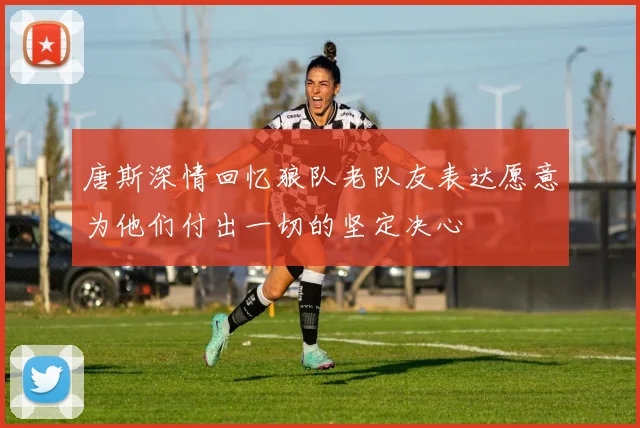 唐斯深情回忆狼队老队友表达愿意为他们付出一切的坚定决心