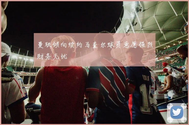 曼联倾向续约马奎尔球员意愿强烈财务无忧