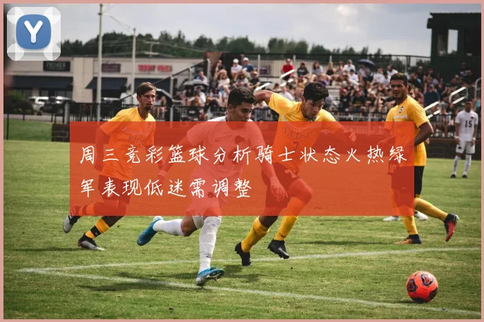 周三竞彩篮球分析骑士状态火热绿军表现低迷需调整