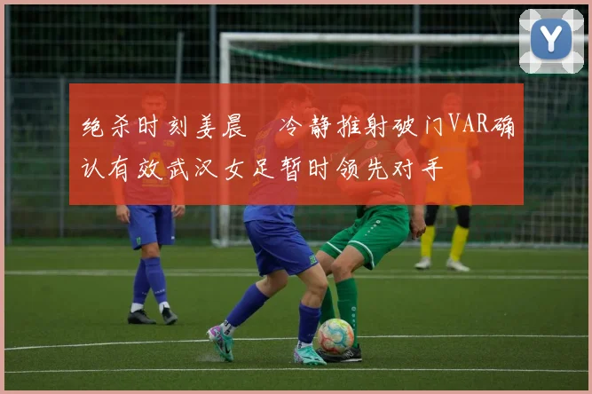 绝杀时刻姜晨璟冷静推射破门VAR确认有效武汉女足暂时领先对手