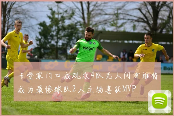 卡登家门口成观众4队无人问津谁将成为最惨球队2人主场喜获MVP