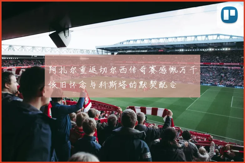 阿扎尔重返切尔西传奇赛感慨万千依旧怀念与科斯塔的默契配合